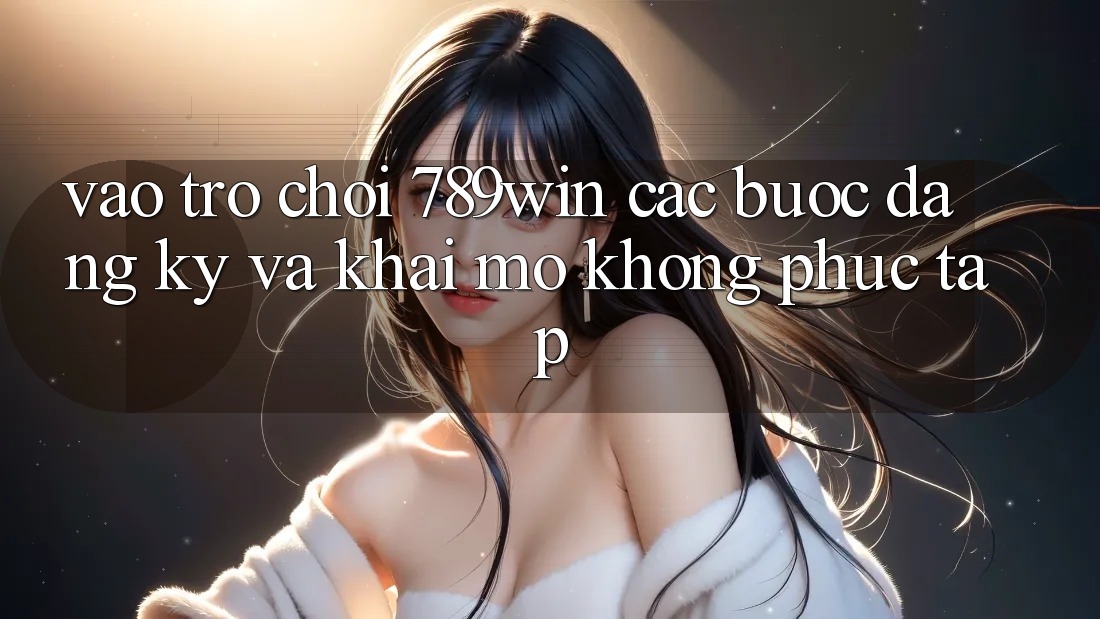Vào Trò chơi 789win - Các Bước Đăng Ký Và Khai mở Không phức tạp