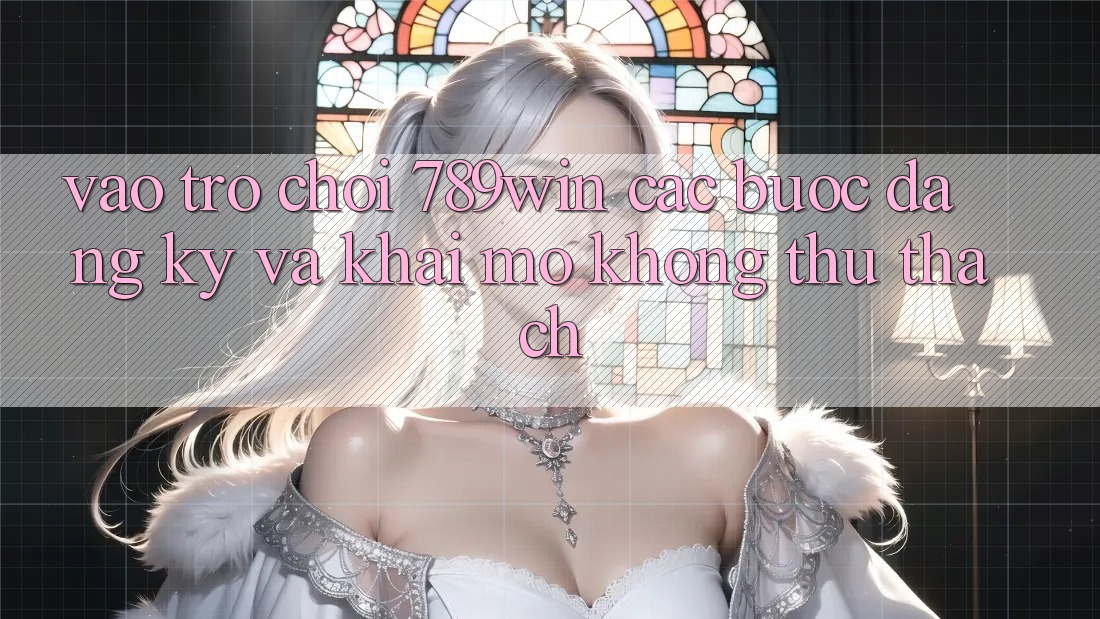 Vào Trò chơi 789win - Các Bước Đăng Ký Và Khai mở Không thử thách