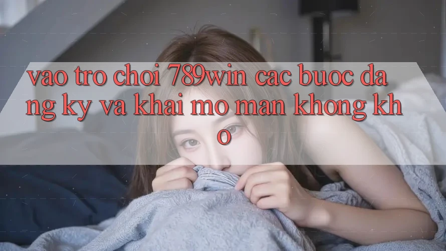 Vào Trò chơi 789win - Các Bước Đăng Ký Và Khai mở màn Không khó