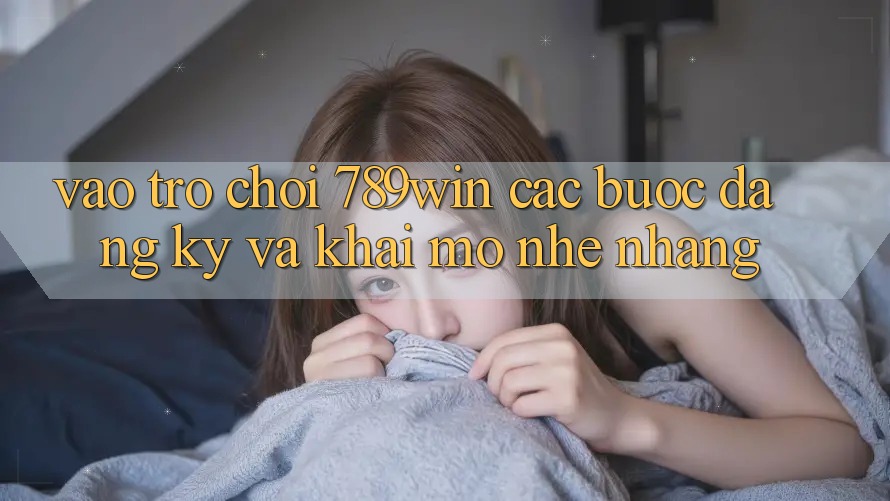Vào Trò chơi 789win - Các Bước Đăng ký Và Khai mở Nhẹ nhàng