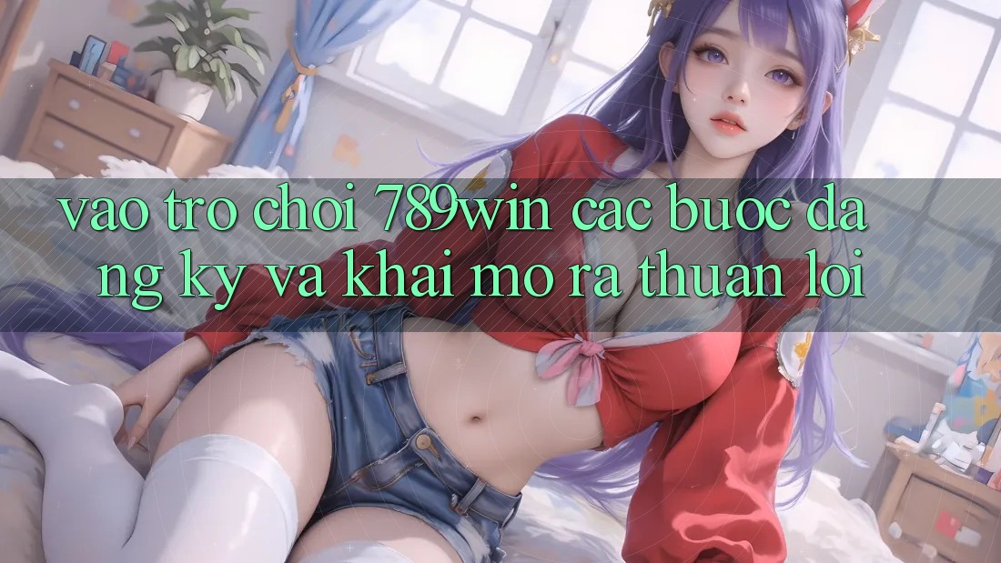 Vào Trò chơi 789win - Các Bước Đăng Ký Và Khai mở ra Thuận Lợi
