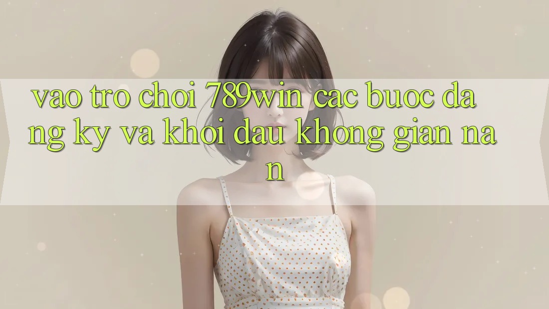 Vào Trò chơi 789win - Các Bước Đăng Ký Và Khởi Đầu Không gian nan