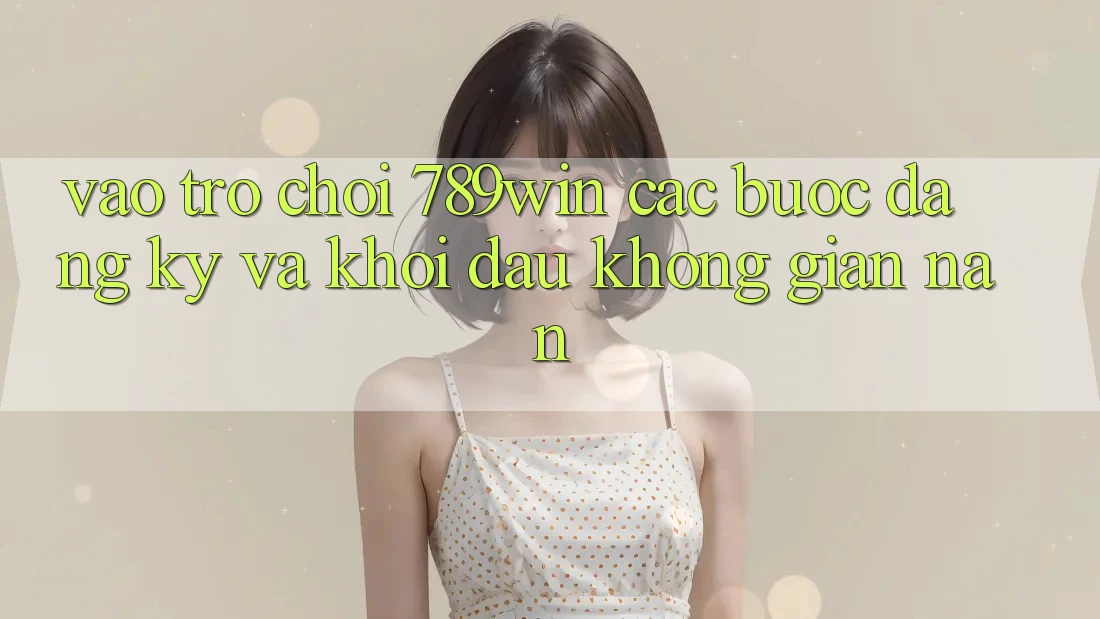 Vào Trò chơi 789win - Các Bước Đăng Ký Và Khởi Đầu Không gian nan