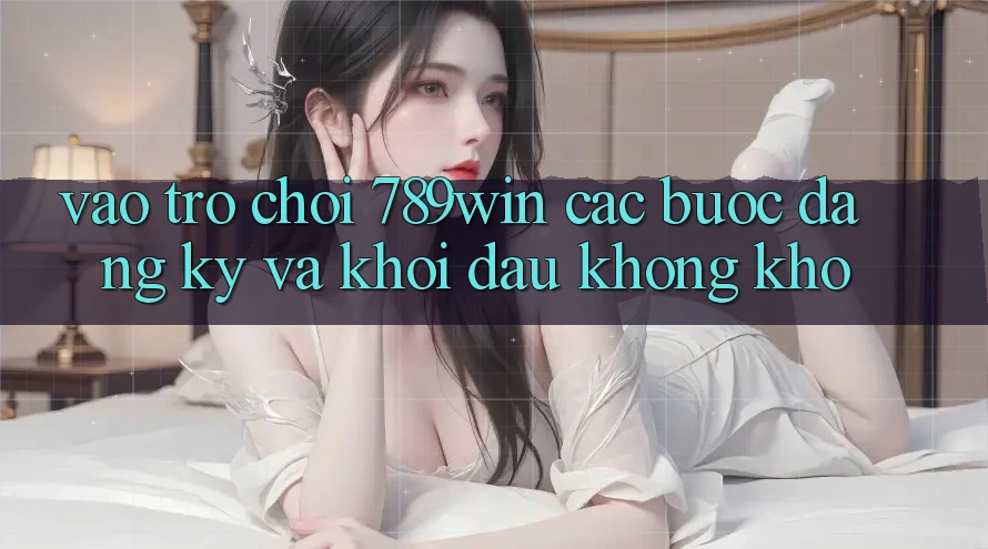 Vào Trò chơi 789win - Các Bước Đăng Ký Và Khởi Đầu Không khó