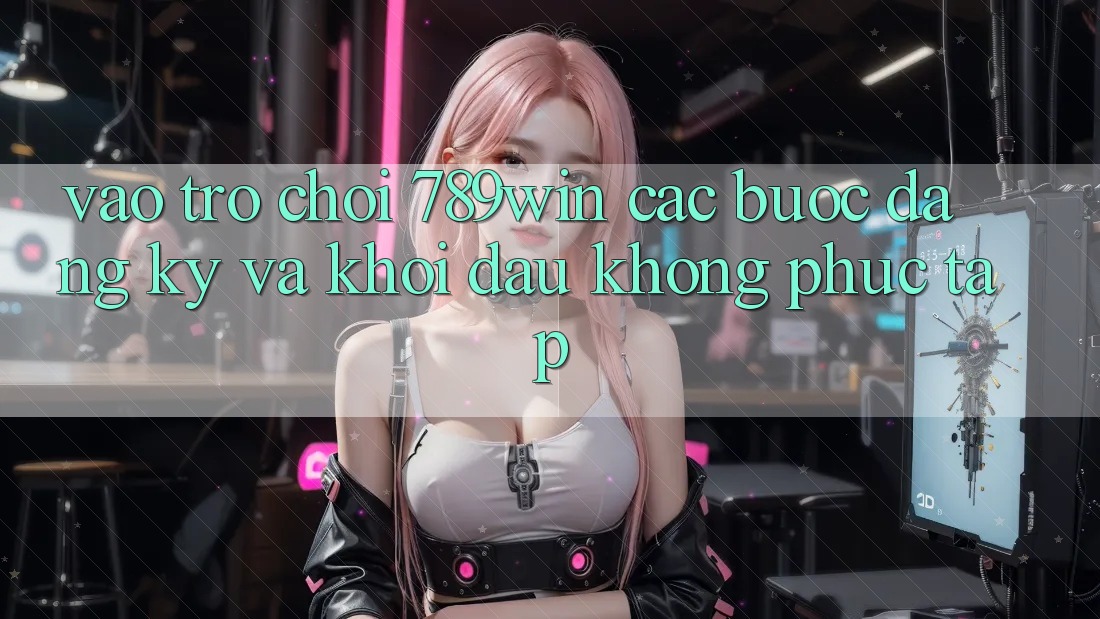Vào Trò chơi 789win - Các Bước Đăng Ký Và Khởi Đầu Không phức tạp