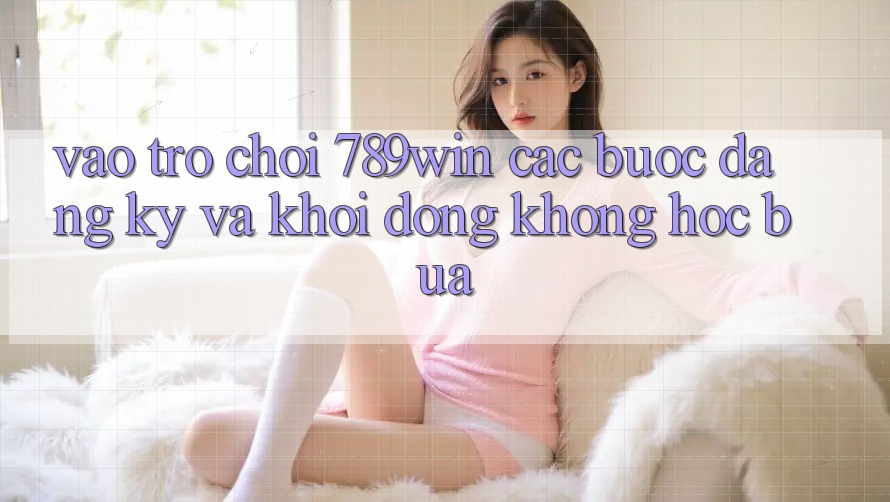 Vào Trò chơi 789win - Các Bước Đăng Ký Và Khởi động Không hóc búa