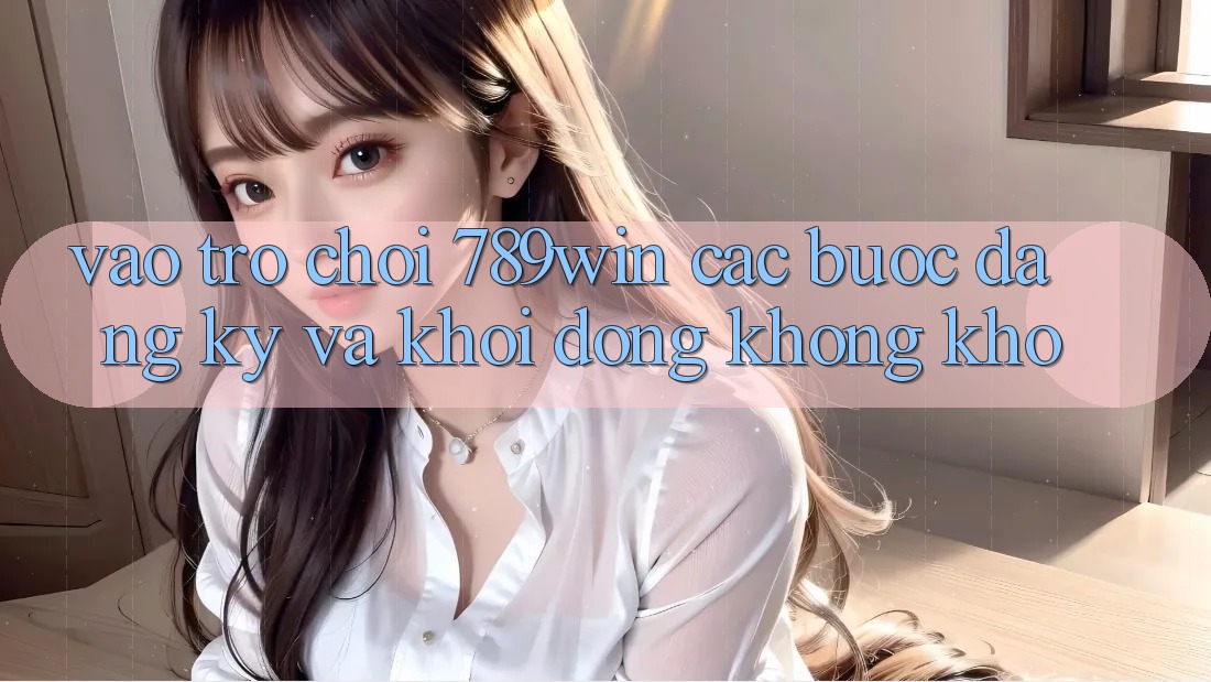 Vào Trò chơi 789win - Các Bước Đăng Ký Và Khởi động Không khó