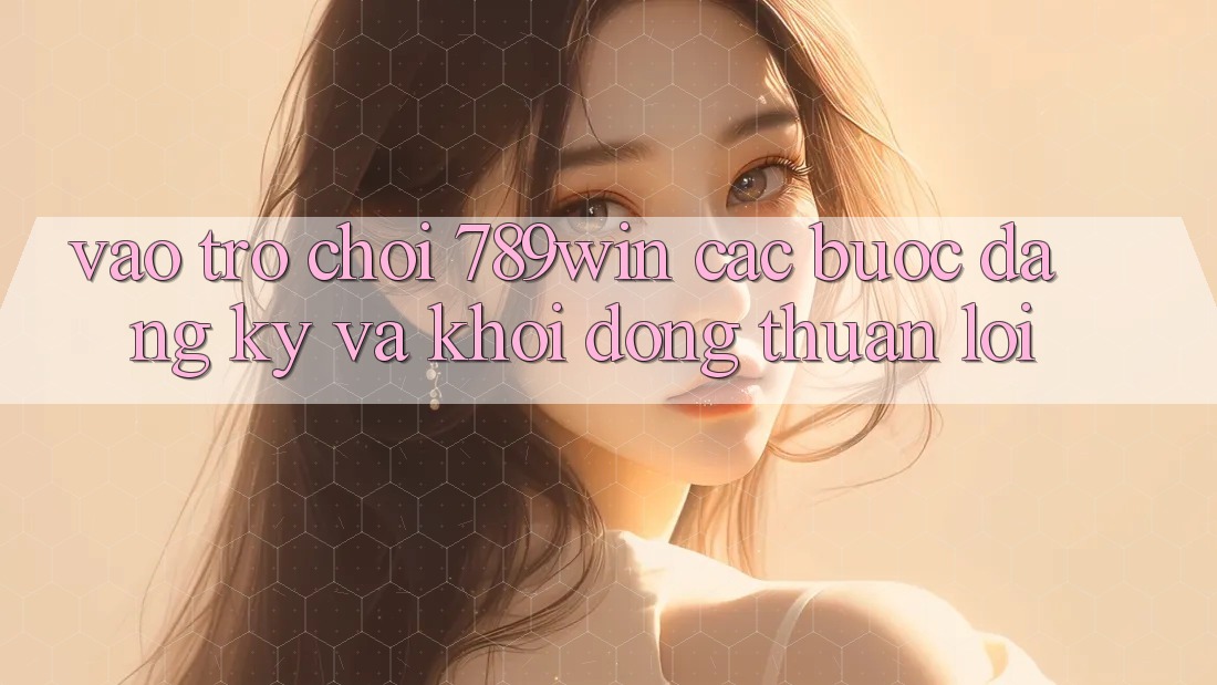 Vào Trò chơi 789win - Các Bước Đăng Ký Và Khởi động Thuận Lợi