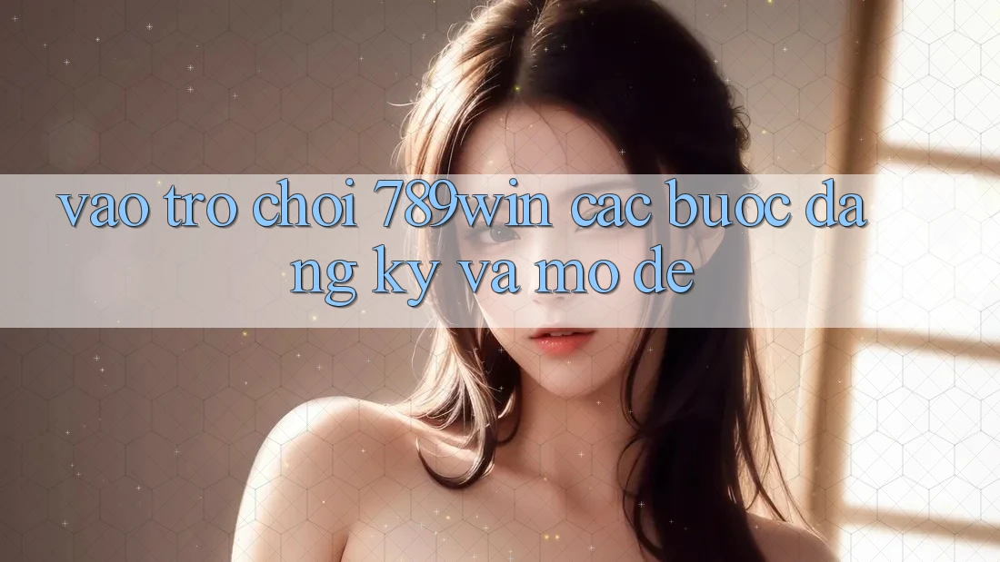 Vào Trò chơi 789win - Các Bước Đăng Ký Và Mở Dễ