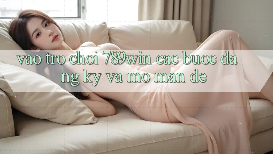 Vào Trò chơi 789win - Các Bước Đăng Ký Và Mở màn Dễ