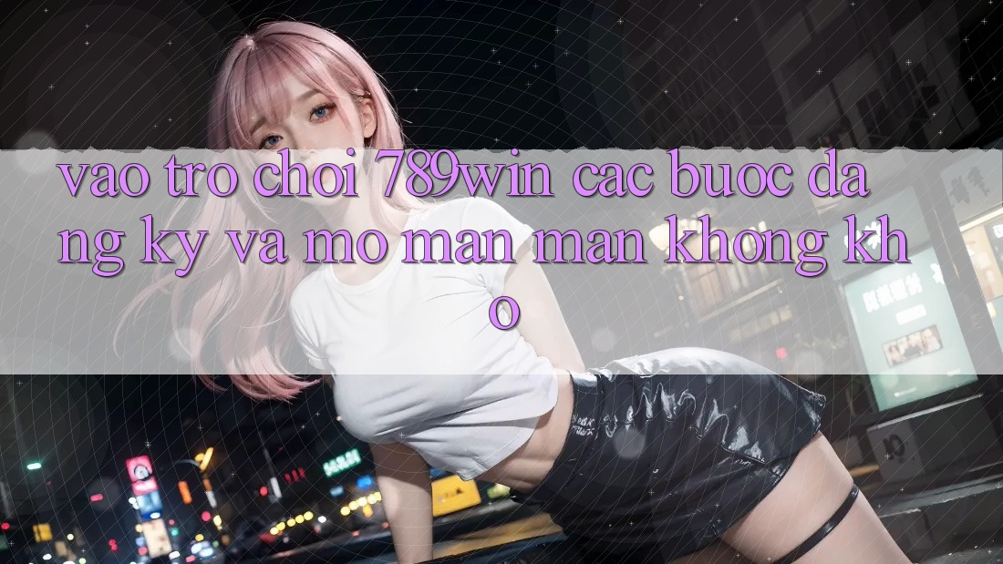 Vào Trò chơi 789win - Các Bước Đăng Ký Và Mở màn màn Không khó