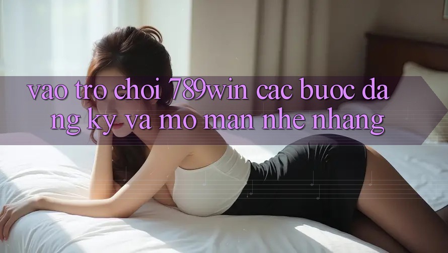 Vào Trò chơi 789win - Các Bước Đăng Ký Và Mở màn Nhẹ nhàng