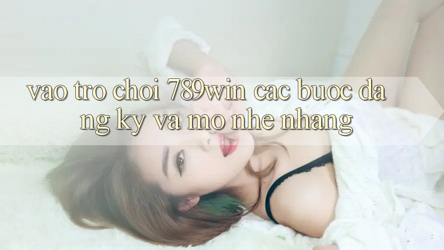 Vào Trò chơi 789win - Các Bước Đăng Ký Và Mở Nhẹ nhàng