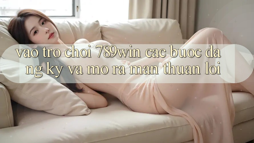 Vào Trò chơi 789win - Các Bước Đăng ký Và Mở ra màn Thuận lợi
