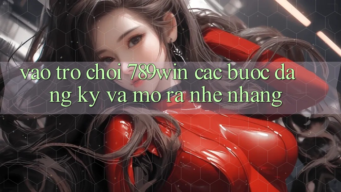 Vào Trò chơi 789win - Các Bước Đăng Ký Và Mở ra Nhẹ nhàng