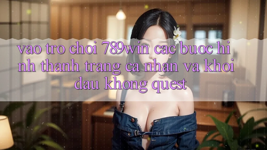 Vào Trò chơi 789win - Các Bước Hình thành trang cá nhân Và Khởi Đầu Không quest