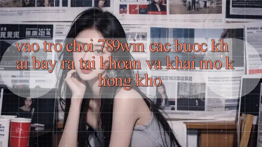 Vào Trò chơi 789win - Các Bước Khai bày ra tài khoản Và Khai mở Không khó