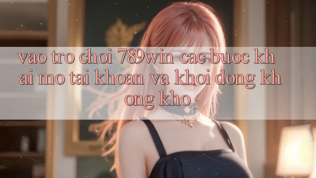 Vào Trò chơi 789win - Các Bước Khai mở tài khoản Và Khởi động Không khó