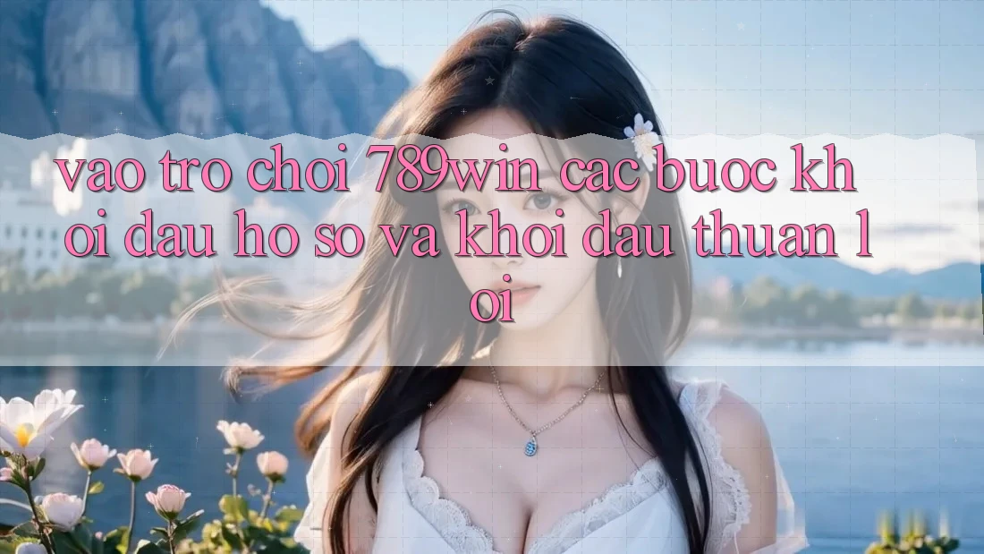 Vào Trò chơi 789win - Các Bước Khởi đầu hồ sơ Và Khởi Đầu Thuận Lợi