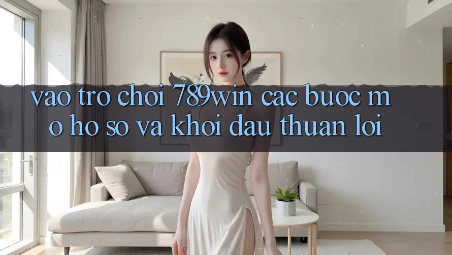Vào Trò chơi 789win - Các Bước Mở hồ sơ Và Khởi Đầu Thuận Lợi
