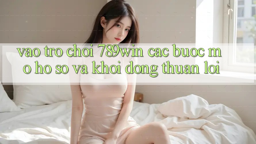 Vào Trò chơi 789win - Các Bước Mở hồ sơ Và Khởi động Thuận lợi