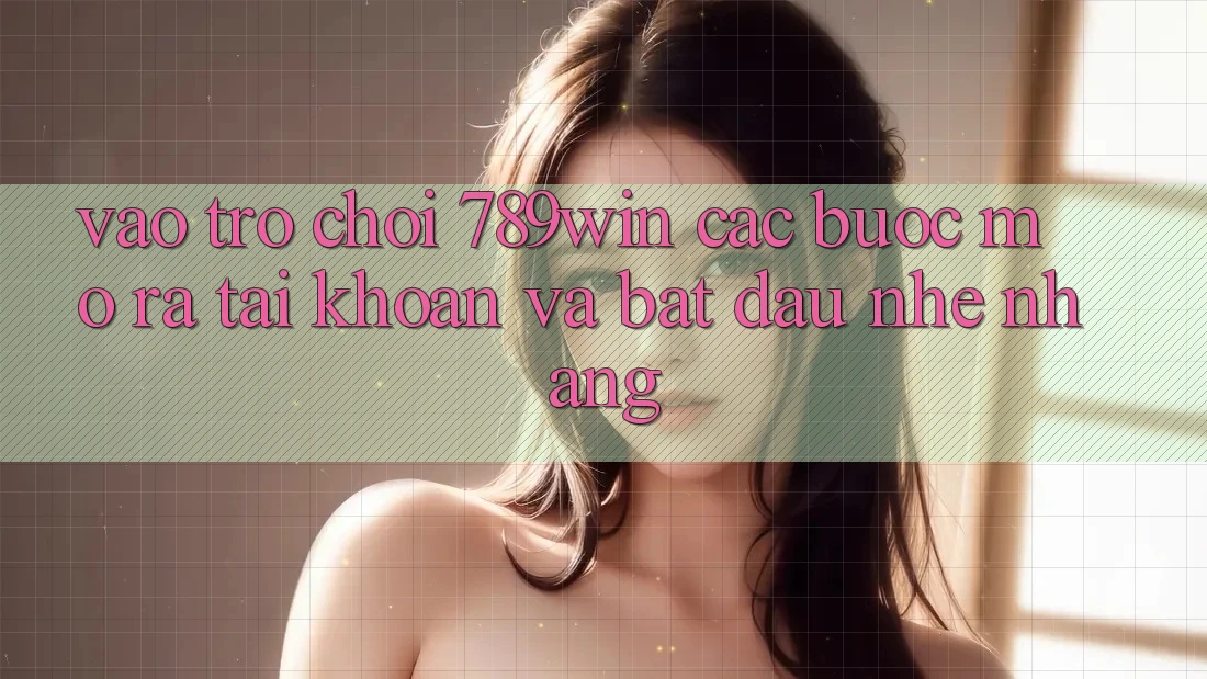 Vào Trò chơi 789win - Các Bước Mở ra tài khoản Và Bắt đầu Nhẹ nhàng