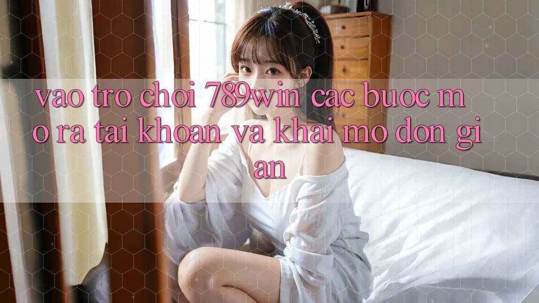 Vào Trò chơi 789win - Các Bước Mở ra tài khoản Và Khai mở Đơn giản