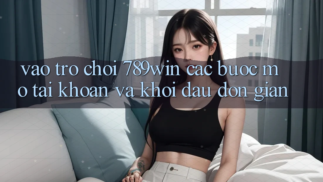 Vào Trò chơi 789win - Các Bước Mở tài khoản Và Khởi Đầu Đơn giản