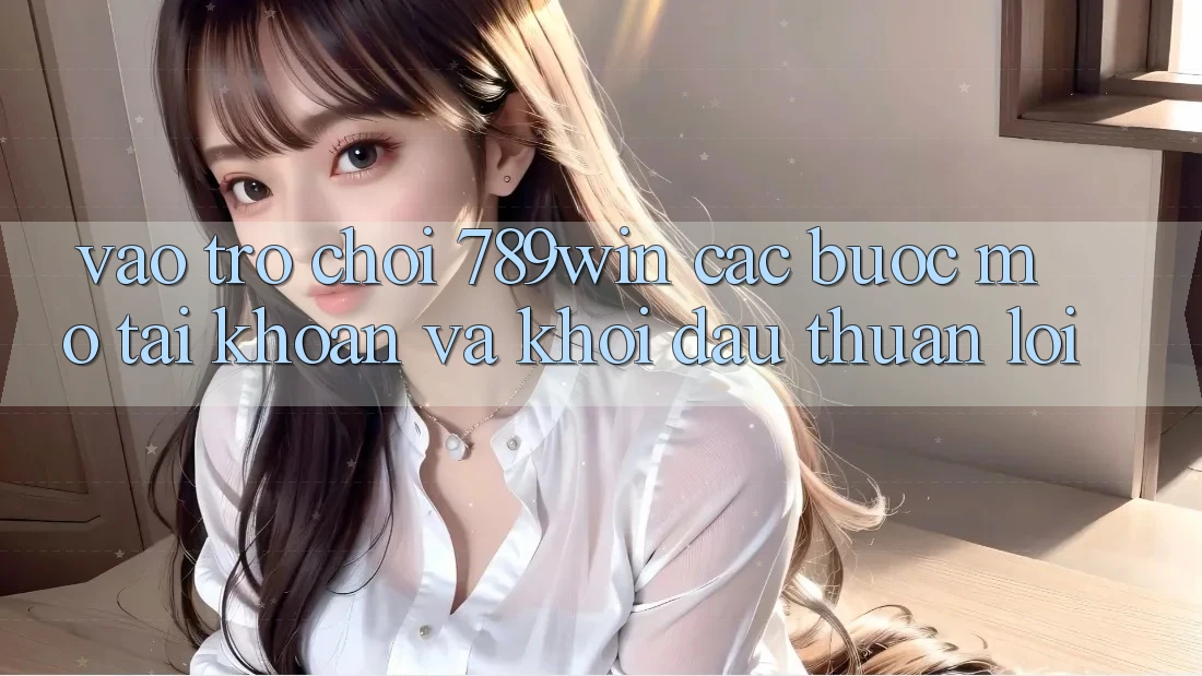 Vào Trò chơi 789win - Các Bước Mở tài khoản Và Khởi Đầu Thuận lợi