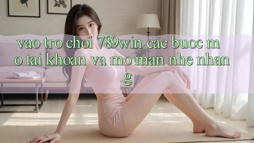 Vào Trò chơi 789win - Các Bước Mở tài khoản Và Mở màn Nhẹ nhàng