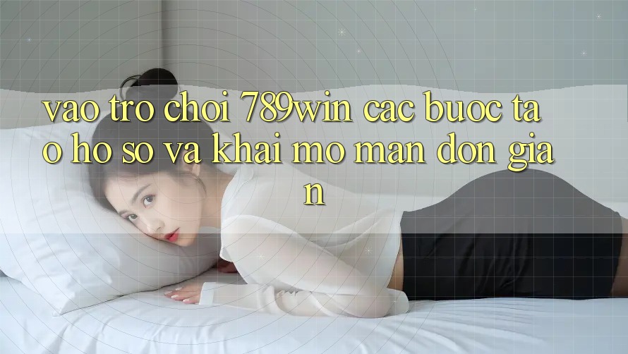 Vào Trò chơi 789win - Các Bước Tạo hồ sơ Và Khai mở màn Đơn giản