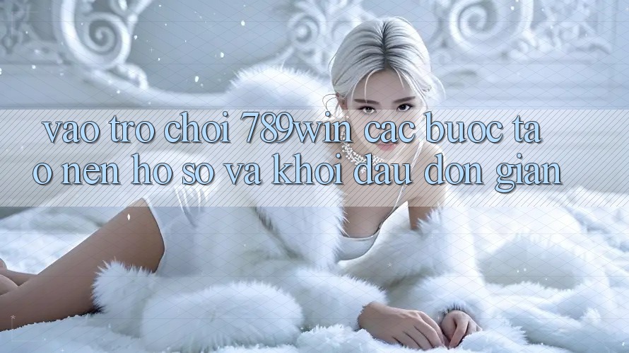 Vào Trò chơi 789win - Các Bước Tạo nên hồ sơ Và Khởi Đầu Đơn giản