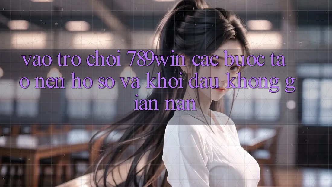 Vào Trò chơi 789win - Các Bước Tạo nên hồ sơ Và Khởi Đầu Không gian nan