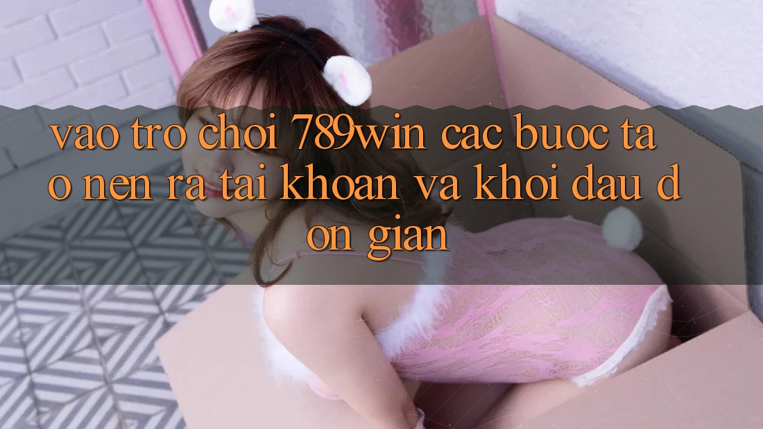 Vào Trò chơi 789win - Các Bước Tạo nên ra tài khoản Và Khởi Đầu Đơn giản