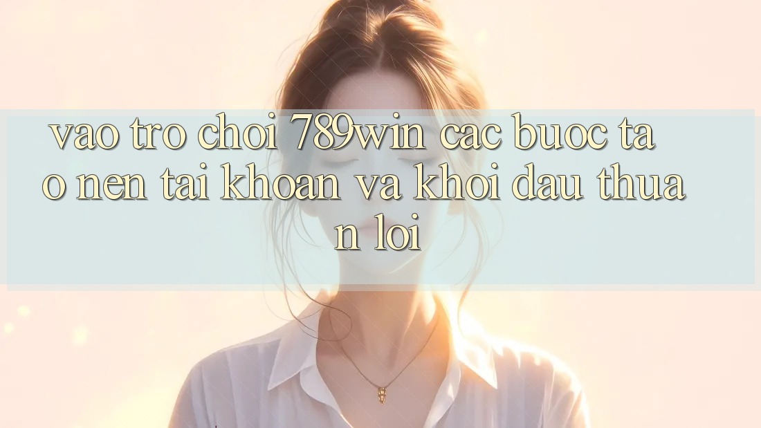 Vào Trò chơi 789win - Các Bước Tạo nên tài khoản Và Khởi Đầu Thuận lợi