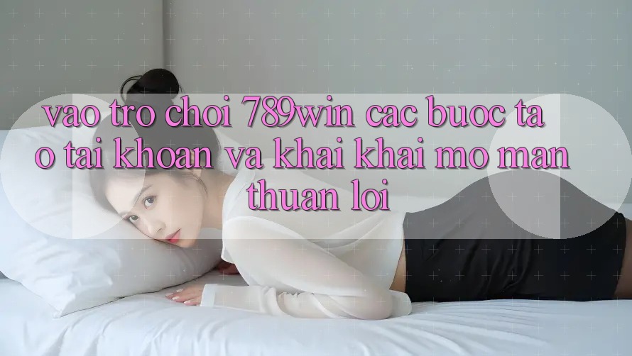 Vào Trò chơi 789win - Các Bước Tạo tài khoản Và Khai khai mở màn Thuận Lợi