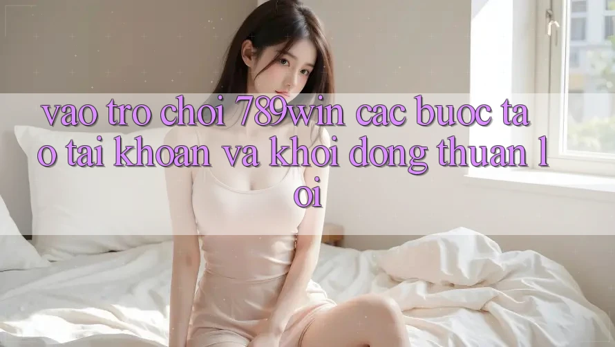 Vào Trò chơi 789win - Các Bước Tạo tài khoản Và Khởi động Thuận Lợi