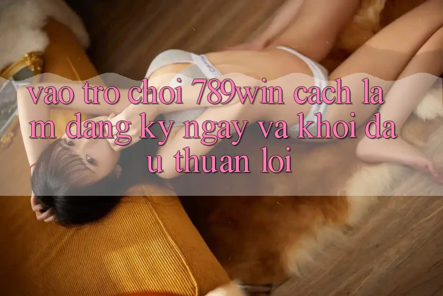 Vào Trò chơi 789win - Cách làm Đăng ký ngay Và Khởi Đầu Thuận Lợi