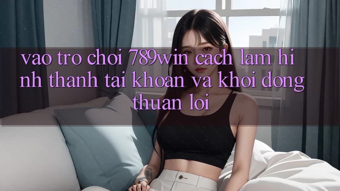 Vào Trò chơi 789win - Cách làm Hình thành tài khoản Và Khởi động Thuận Lợi