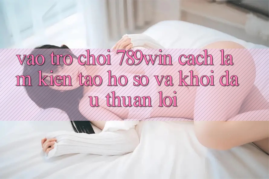 Vào Trò chơi 789win - Cách làm Kiến tạo hồ sơ Và Khởi Đầu Thuận Lợi