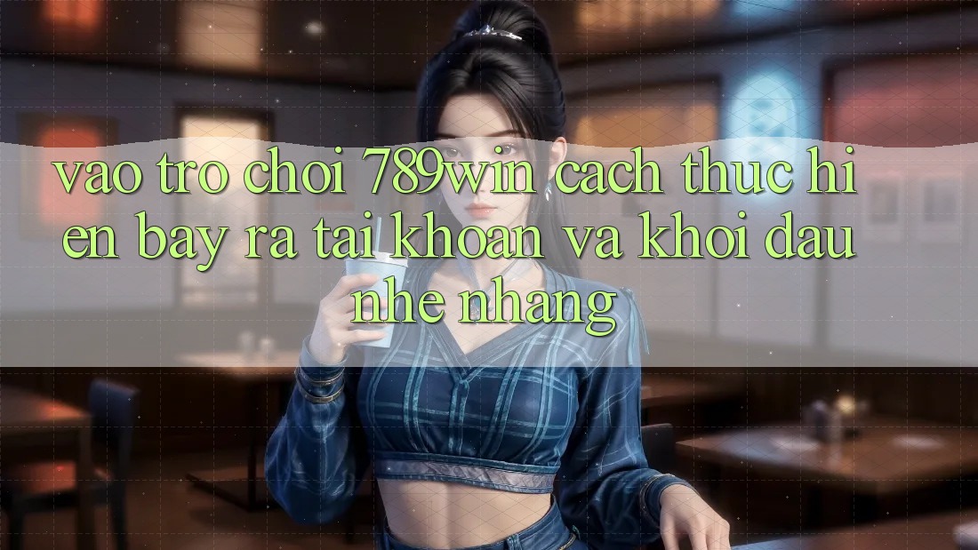 Vào Trò chơi 789win - Cách thực hiện Bày ra tài khoản Và Khởi đầu Nhẹ nhàng