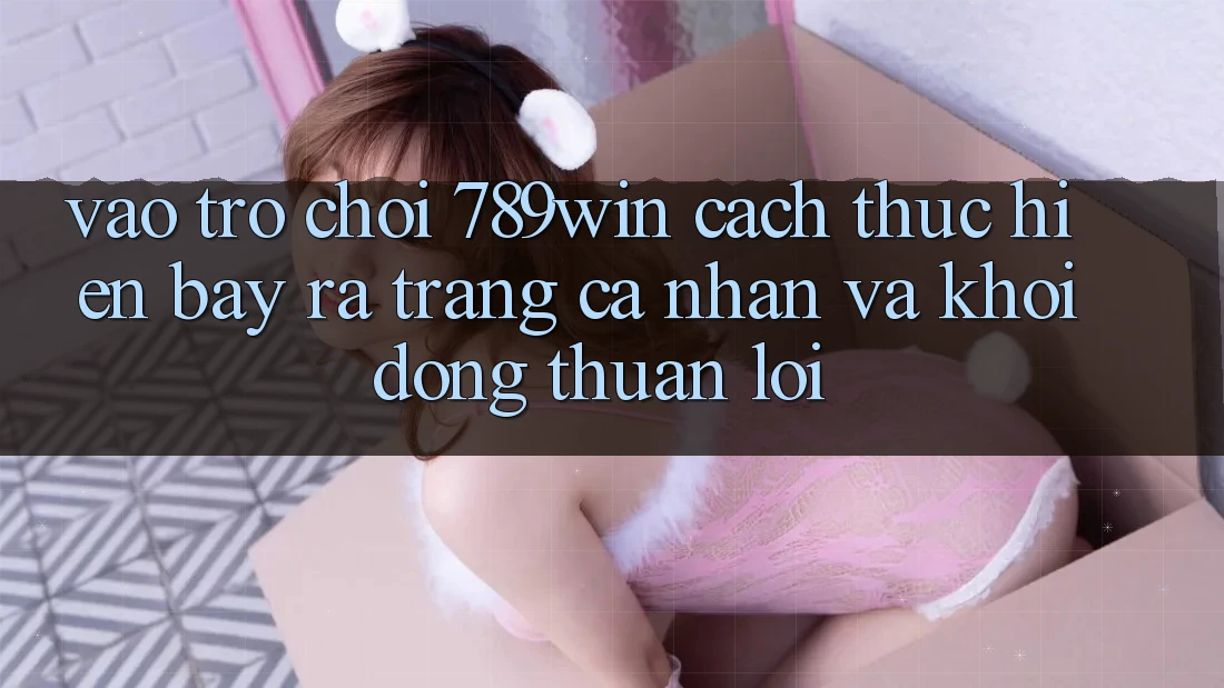 Vào Trò chơi 789win - Cách thực hiện Bày ra trang cá nhân Và Khởi động Thuận Lợi