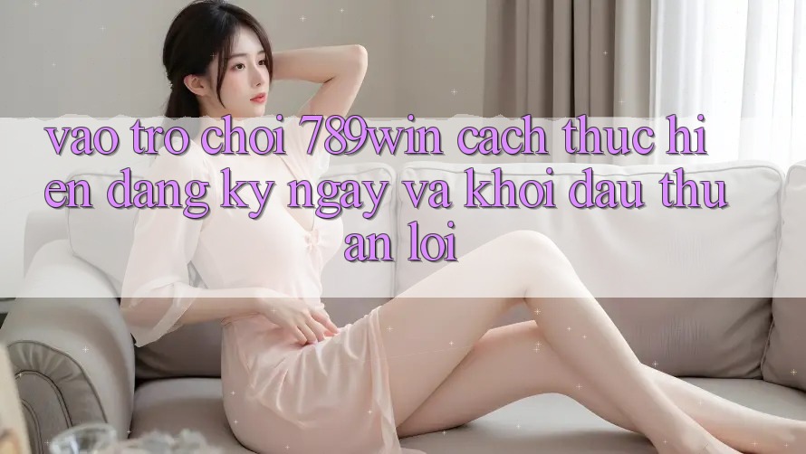 Vào Trò chơi 789win - Cách thực hiện Đăng ký ngay Và Khởi Đầu Thuận Lợi