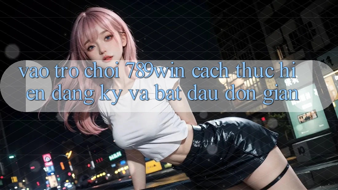 Vào Trò chơi 789win - Cách thực hiện Đăng Ký Và Bắt đầu Đơn giản
