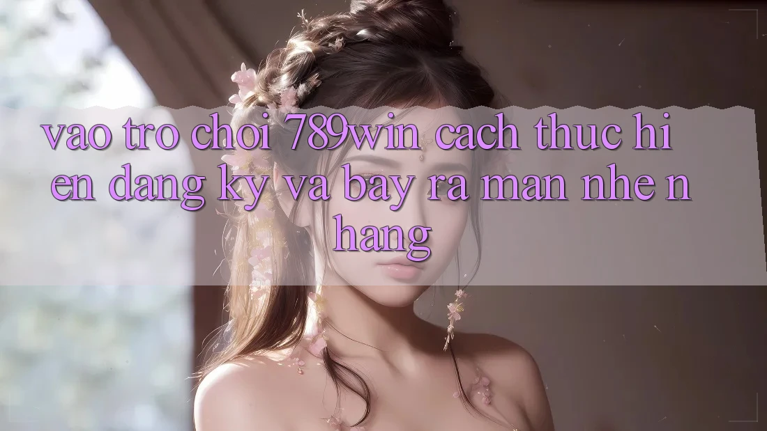 Vào Trò chơi 789win - Cách thực hiện Đăng Ký Và Bày ra màn Nhẹ nhàng
