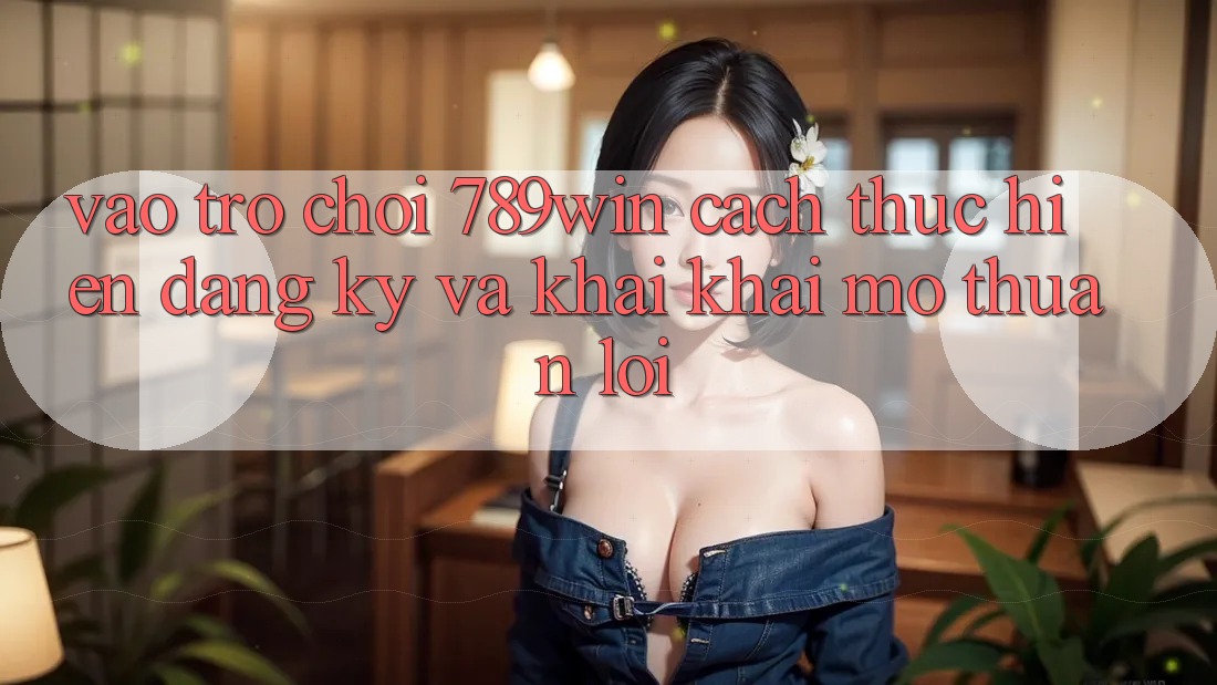 Vào Trò chơi 789win - Cách thực hiện Đăng Ký Và Khai khai mở Thuận Lợi