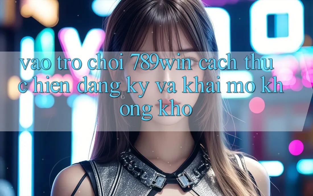 Vào Trò chơi 789win - Cách thực hiện Đăng Ký Và Khai mở Không khó