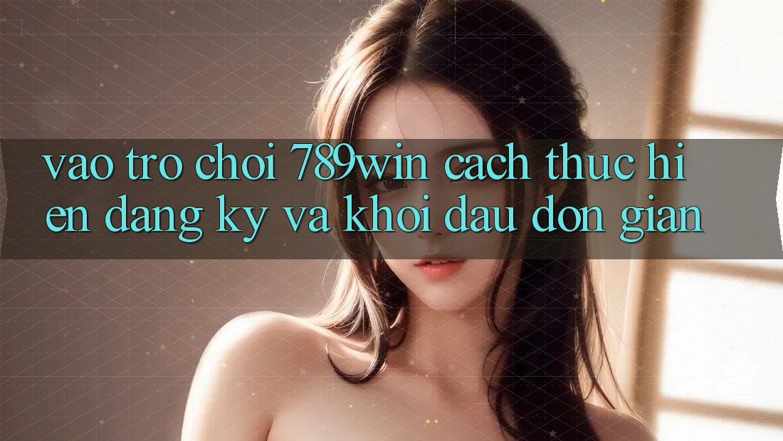 Vào Trò chơi 789win - Cách thực hiện Đăng Ký Và Khởi Đầu Đơn giản