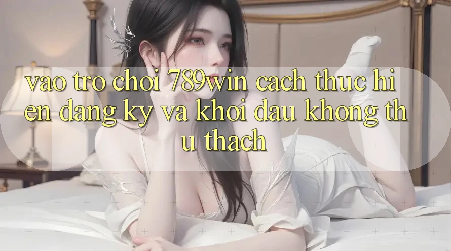 Vào Trò chơi 789win - Cách thực hiện Đăng Ký Và Khởi Đầu Không thử thách