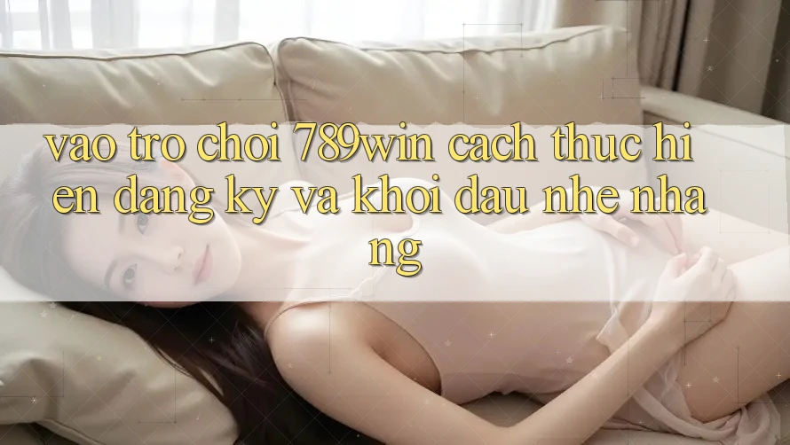 Vào Trò chơi 789win - Cách thực hiện Đăng Ký Và Khởi Đầu Nhẹ nhàng